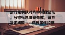 南宫28-关于剑门黑豹队对阵岭南鲸鲨队，马拉松总决赛击败，细节决定成败——精神属性拉满的信息